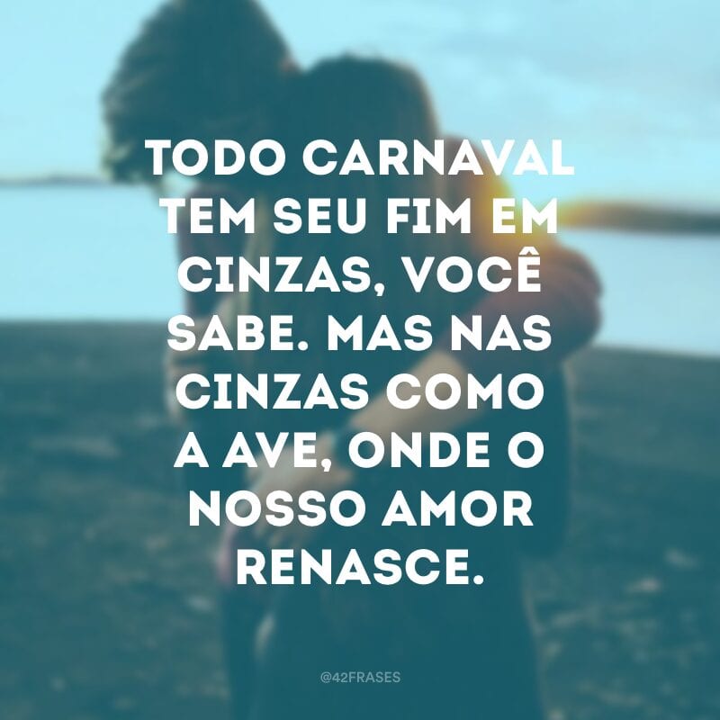 Todo carnaval tem seu fim em cinzas, você sabe. Mas nas cinzas como a ave, onde o nosso amor renasce.