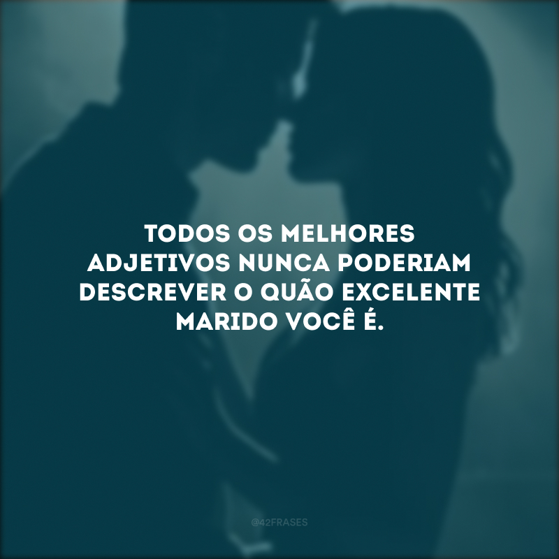 Todos os melhores adjetivos nunca poderiam descrever o quão excelente marido você é.