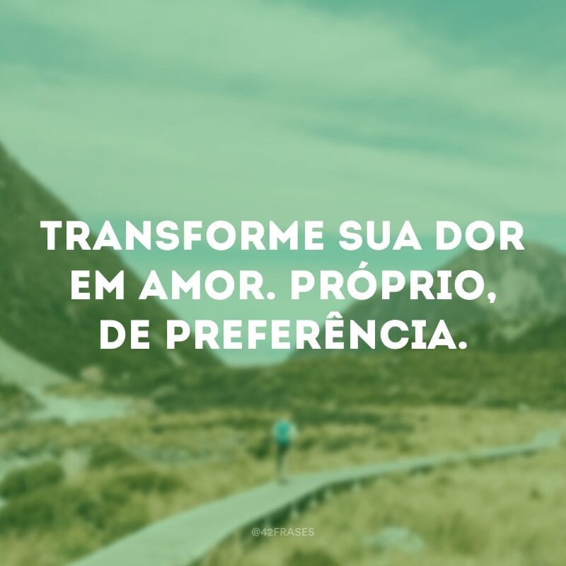 Transforme sua dor em amor. Próprio, de preferência.