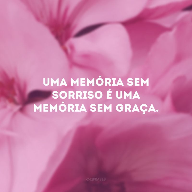 Uma memória sem sorriso é uma memória sem graça.