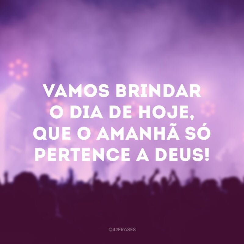 Vamos brindar o dia de hoje, que o amanhã só pertence a Deus! 