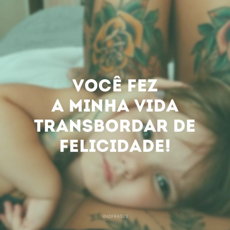 Você fez a minha vida transbordar de felicidade!