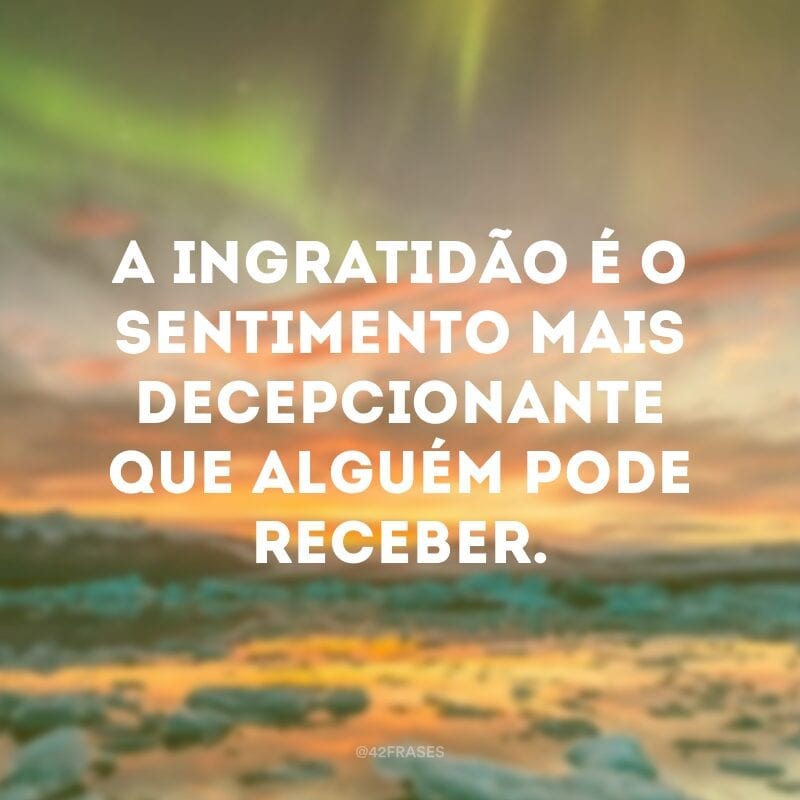 A ingratidão é o sentimento mais decepcionante que alguém pode receber.