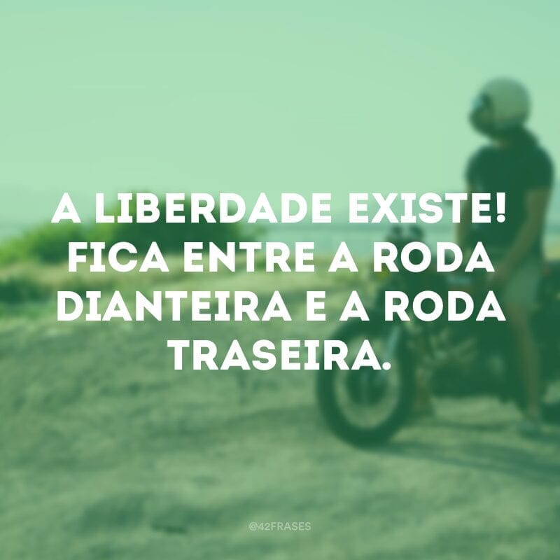 A liberdade existe! Fica entre a roda dianteira e a roda traseira.