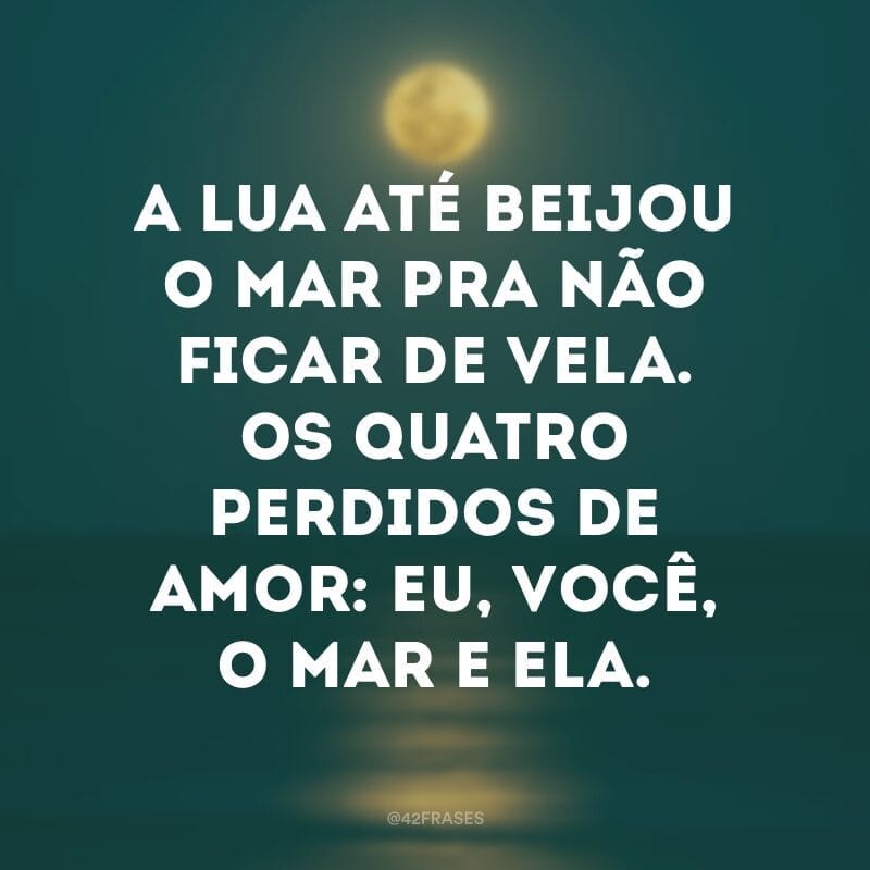 A lua até beijou o mar pra não ficar de vela. Os quatro perdidos de amor: eu, você, o mar e ela.