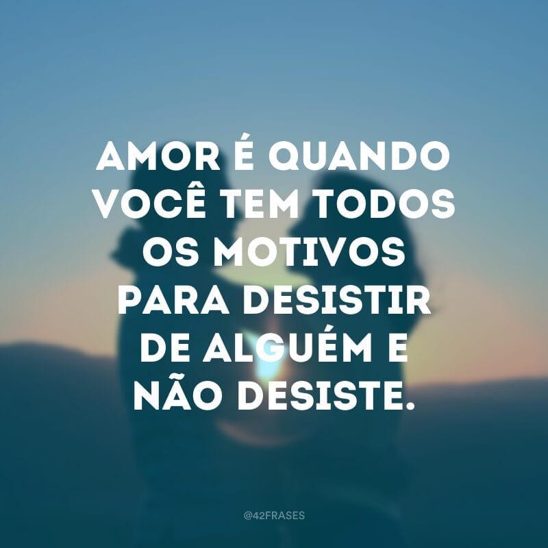 Amor é quando você tem todos os motivos para desistir de alguém e não desiste.