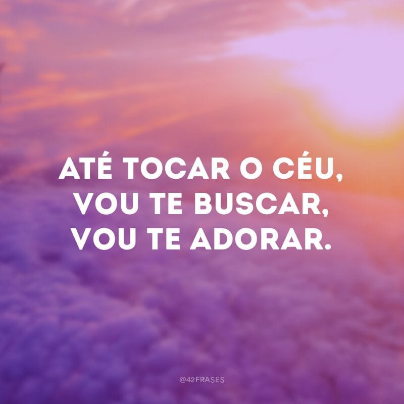 Até tocar o céu, vou te buscar, vou te adorar.