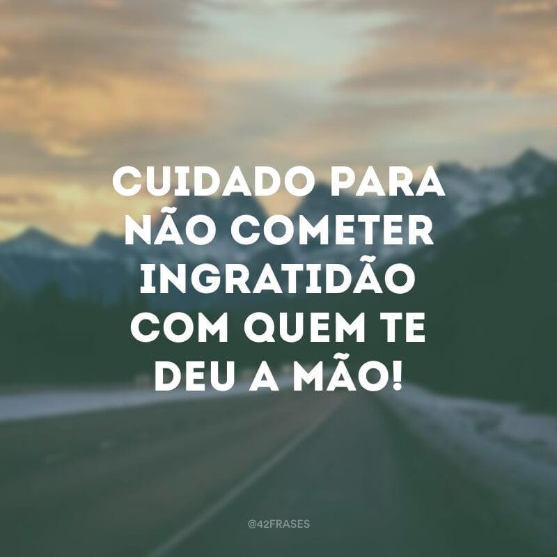 Cuidado para não cometer ingratidão com quem te deu a mão!