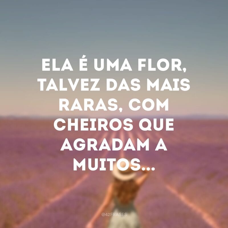 Ela é uma flor, talvez das mais raras, com cheiros que agradam a muitos...