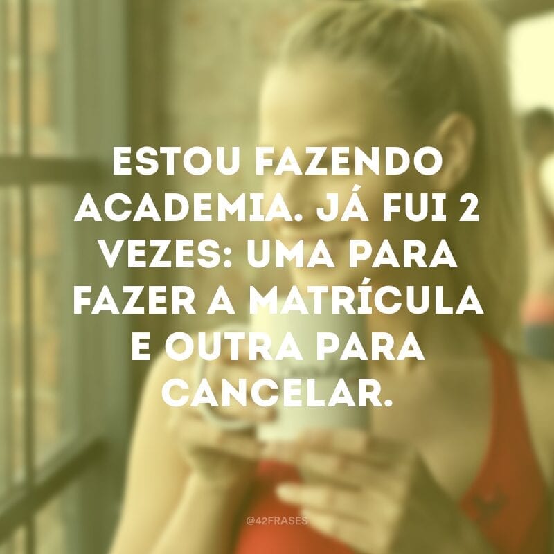 Estou fazendo academia. Já fui 2 vezes: uma para fazer a matrícula e outra para cancelar.