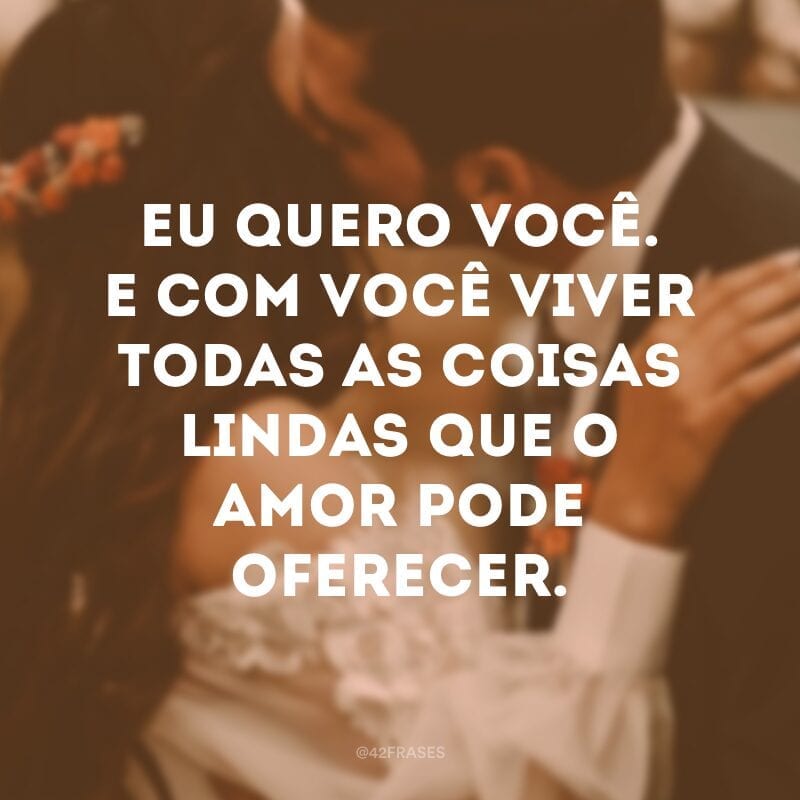 Eu quero você. E com você viver todas as coisas lindas que o amor pode oferecer.