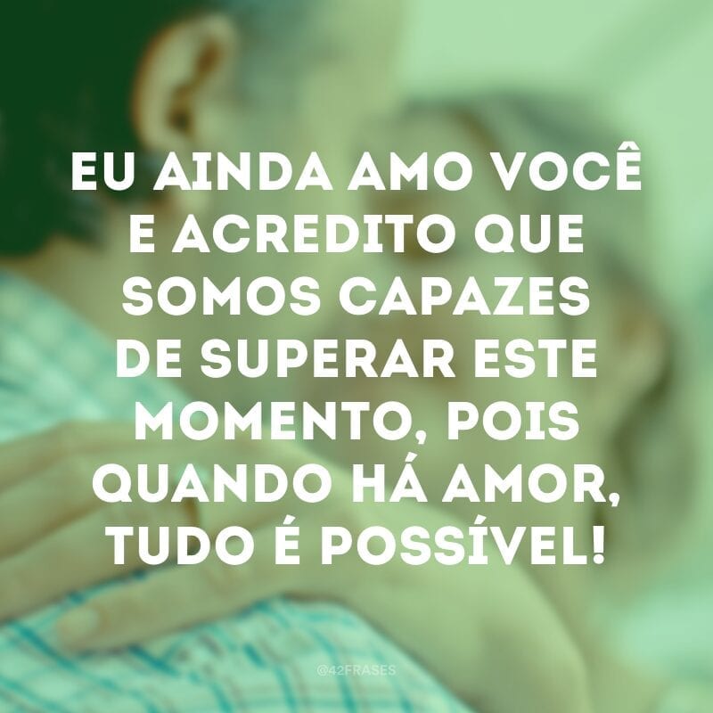 Eu ainda amo você e acredito que somos capazes de superar este momento, pois quando há amor, tudo é possível!