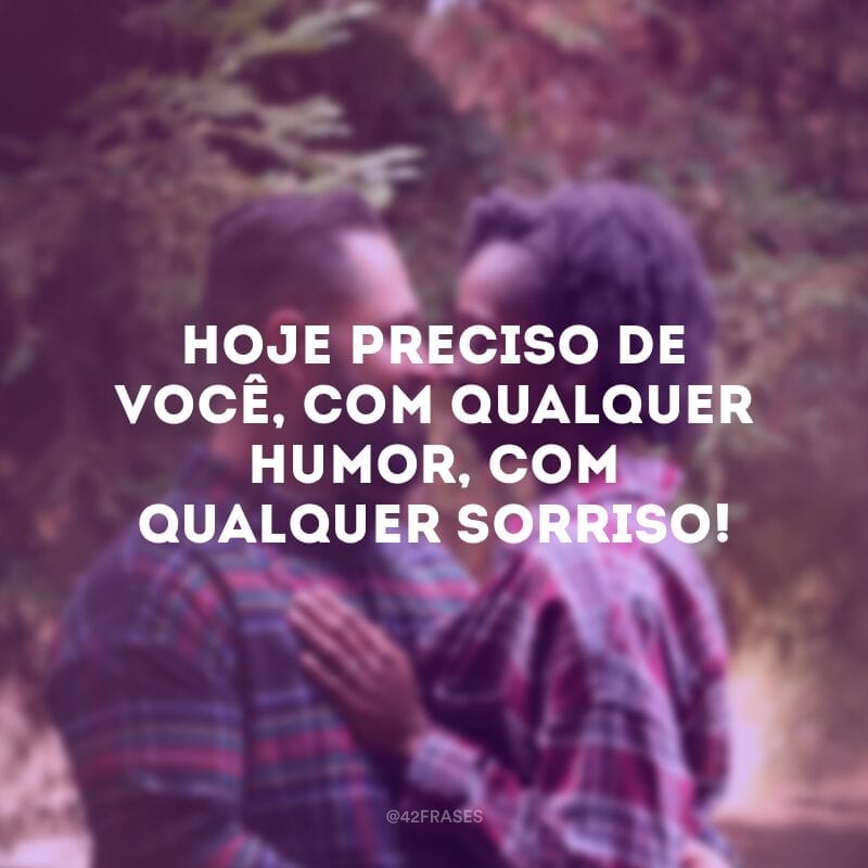 Hoje preciso de você, com qualquer humor, com qualquer sorriso!