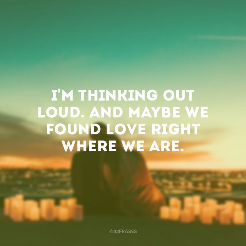 I\'m thinking out loud. And maybe we found love right where we are. (Estou pensando alto.  E talvez nós tenhamos encontrado o amor bem onde nós estamos.)