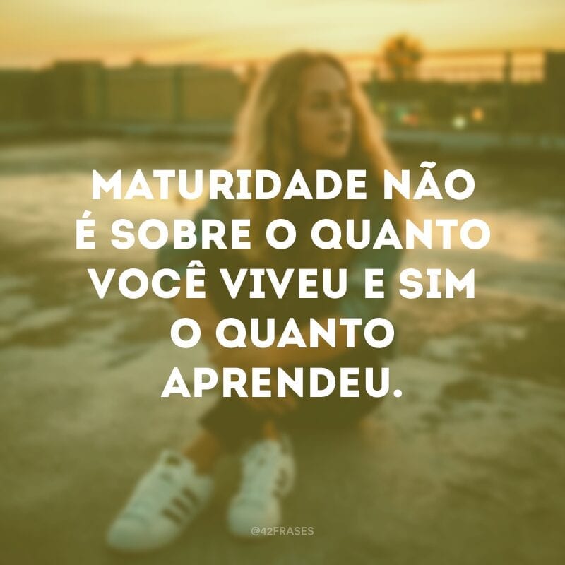 Maturidade não é sobre o quanto você viveu e sim o quanto aprendeu.