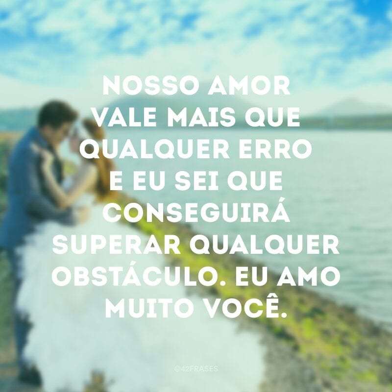 Nosso amor vale mais que qualquer erro e eu sei que conseguirá superar qualquer obstáculo. Eu amo muito você.