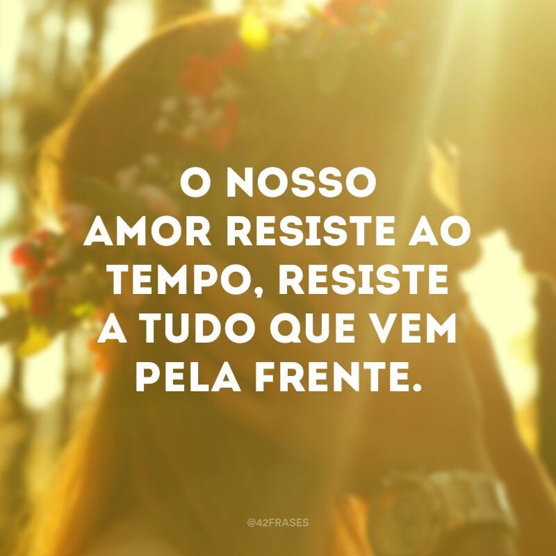 O nosso amor resiste ao tempo, resiste a tudo que vem pela frente.