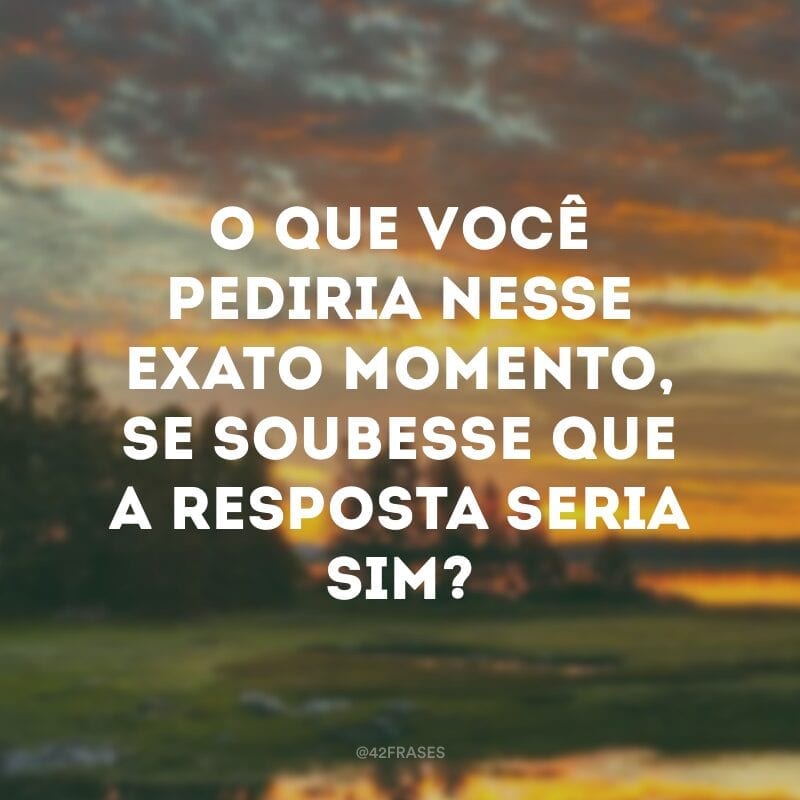 O que você pediria nesse exato momento, se soubesse que a resposta seria sim?