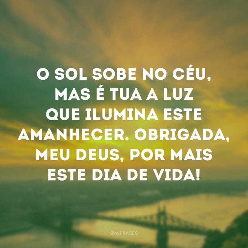 O sol sobe no céu, mas é tua a luz que ilumina este amanhecer. Obrigada, meu Deus, por mais este dia de vida!