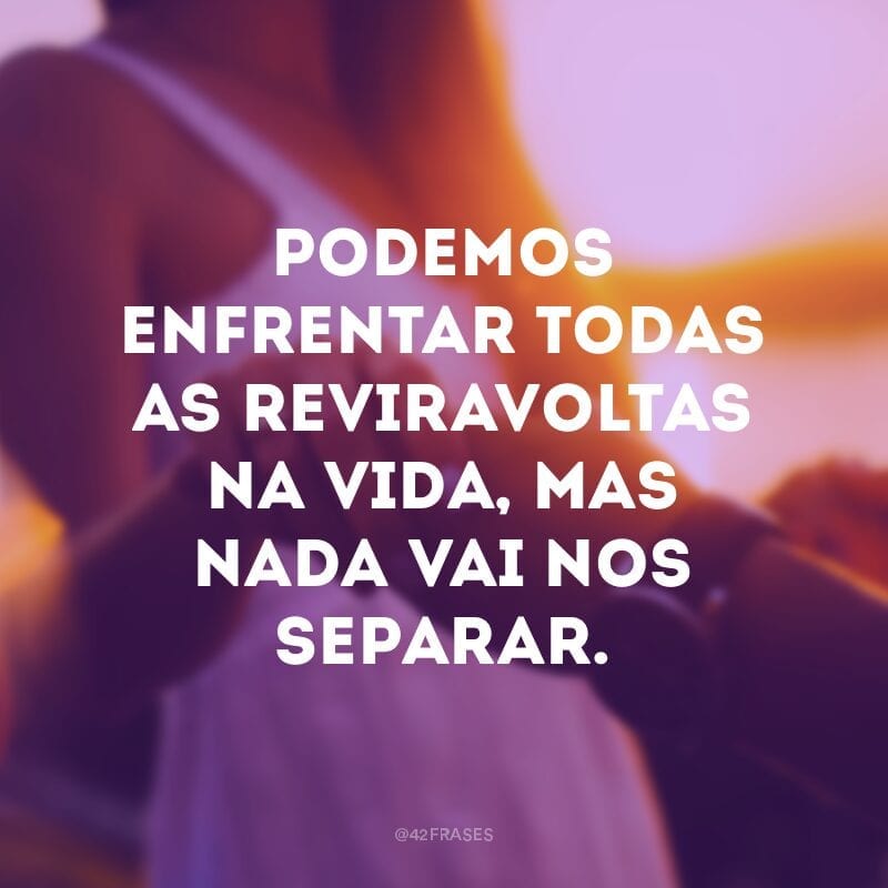 Podemos enfrentar todas as reviravoltas na vida, mas nada vai nos separar.