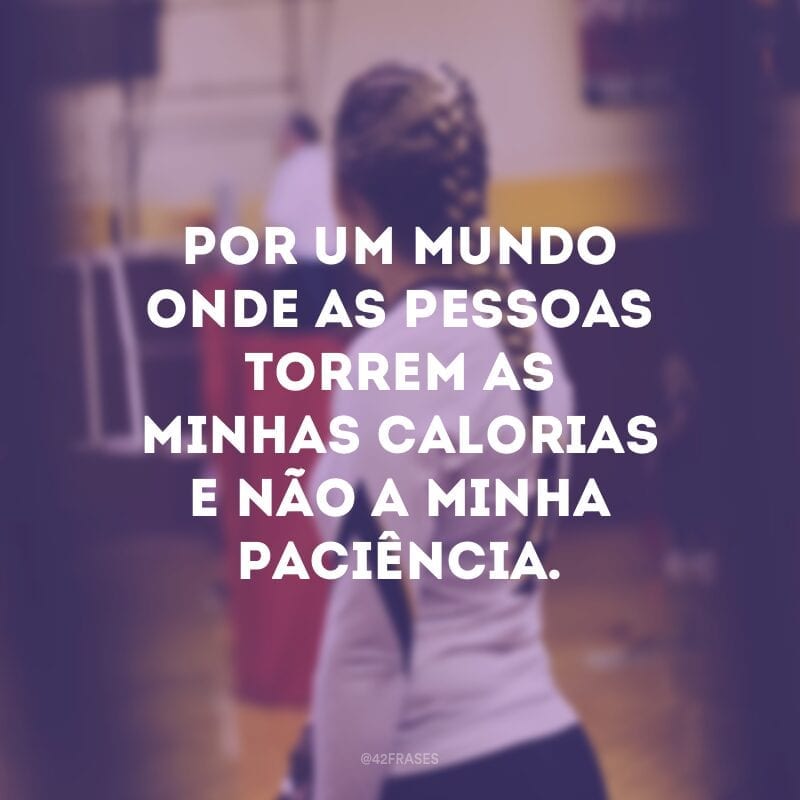 Por um mundo onde as pessoas torrem as minhas calorias e não a minha paciência.