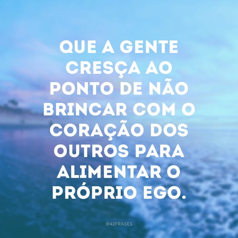 Que a gente cresça ao ponto de não brincar com o coração dos outros para alimentar o próprio ego.