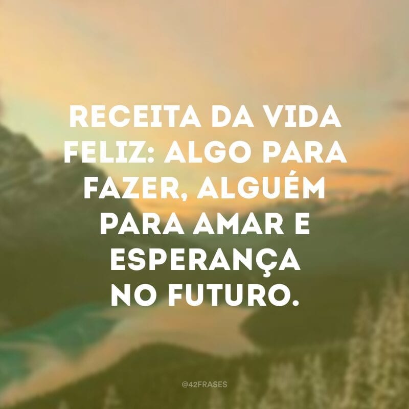 Receita da vida feliz: algo para fazer, alguém para amar e esperança no futuro. 