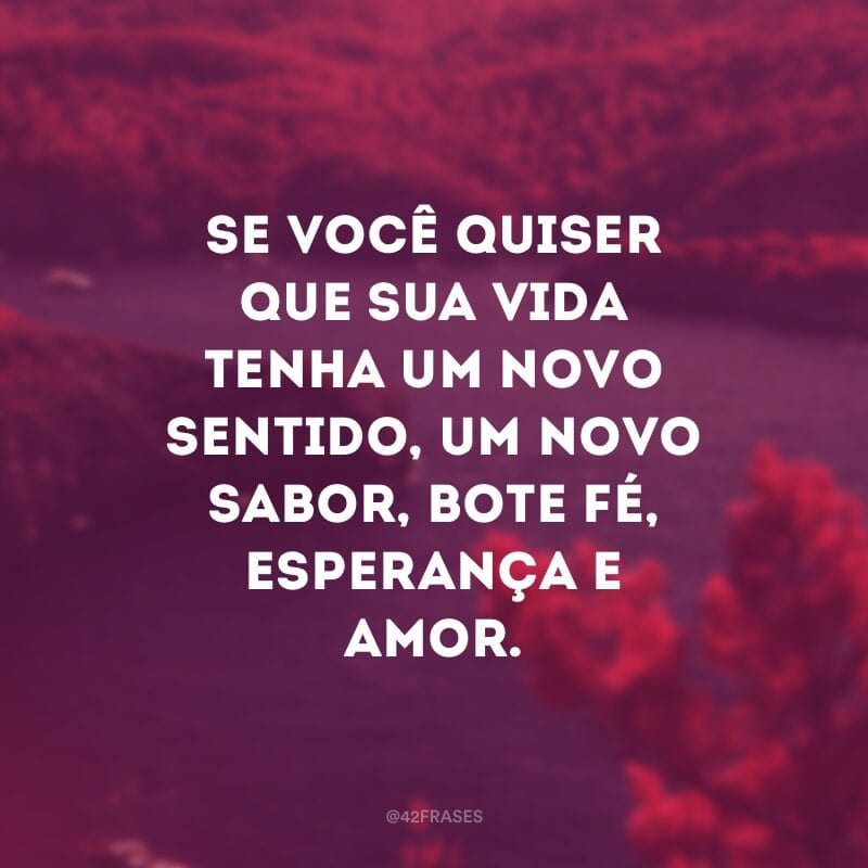 Se você quiser que sua vida tenha um novo sentido, um novo sabor, bote fé, esperança e amor.