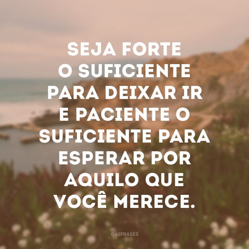 Seja forte o suficiente para deixar ir e paciente o suficiente para esperar por aquilo que você merece.