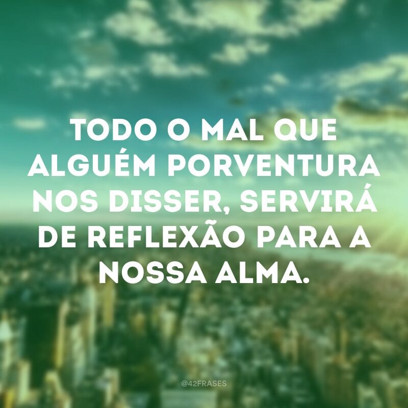 Todo o mal que alguém porventura nos disser, servirá de reflexão para a nossa alma.