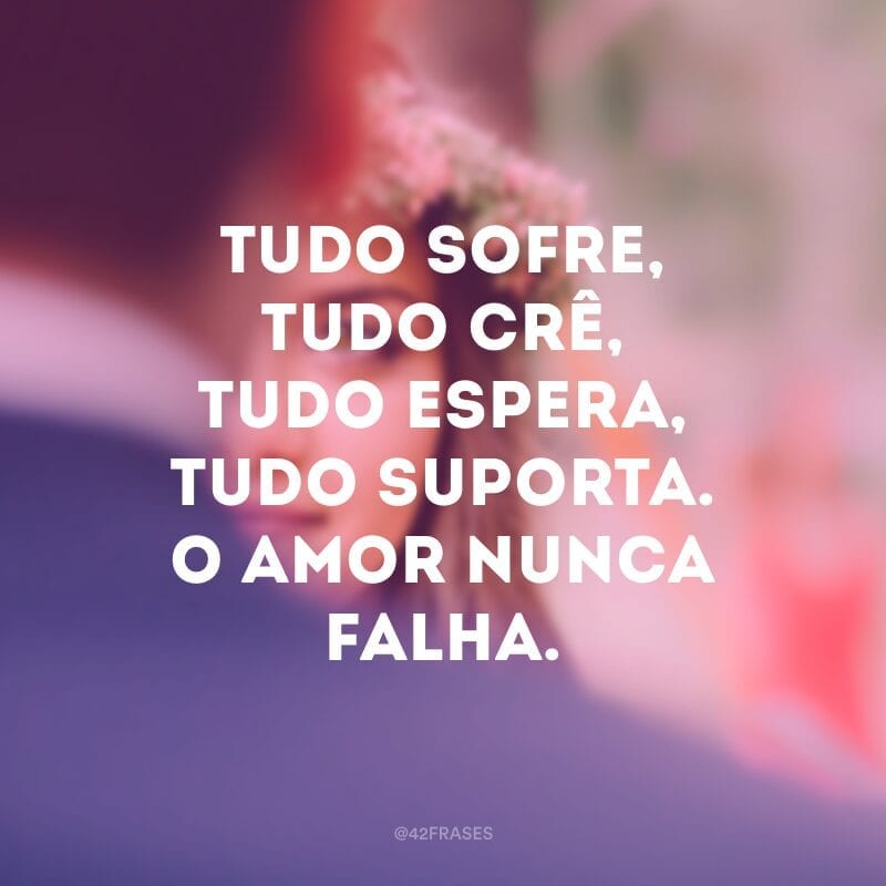 Tudo sofre, tudo crê, tudo espera, tudo suporta. O amor nunca falha.