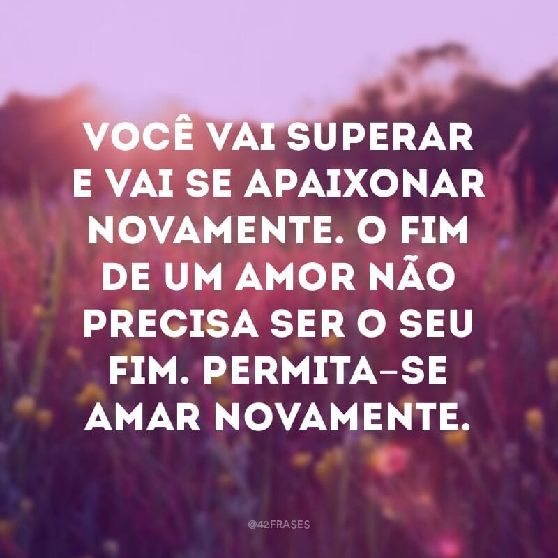 Você vai superar e vai se apaixonar novamente. O fim de um amor não precisa ser o seu fim. Permita-se amar novamente.