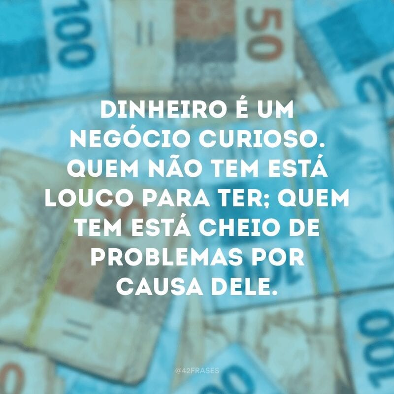 Dinheiro é um negócio curioso. Quem não tem está louco para ter; quem tem está cheio de problemas por causa dele.