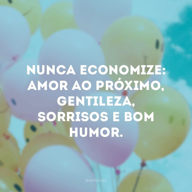 Nunca economize: amor ao próximo, gentileza, sorrisos e bom humor.