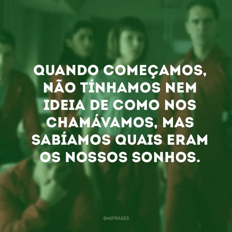 Quando começamos, não tínhamos nem ideia de como nos chamávamos, mas sabíamos quais eram os nossos sonhos.