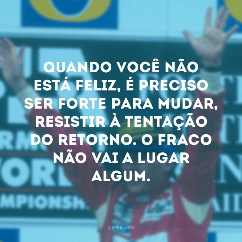 Quando você não está feliz, é preciso ser forte para mudar, resistir à tentação do retorno. O fraco não vai a lugar algum. 