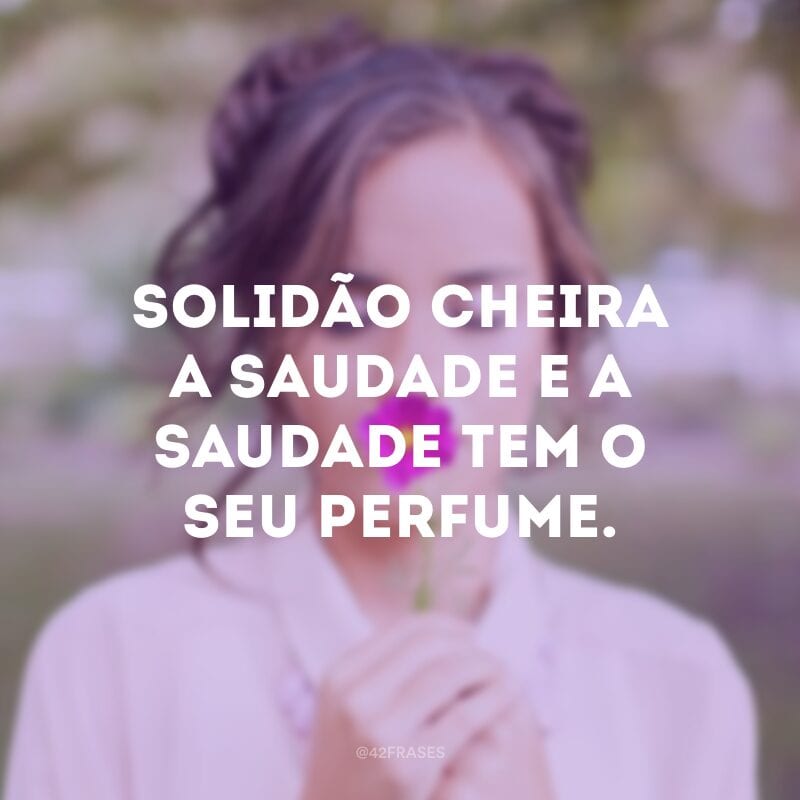 Solidão cheira a saudade e a saudade tem o seu perfume.