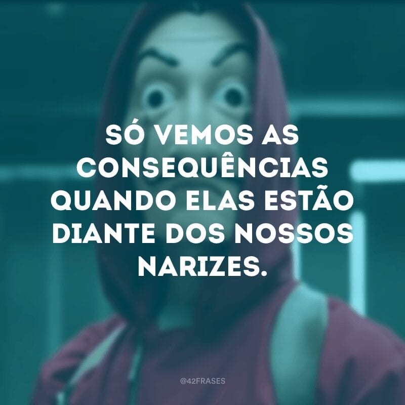 Só vemos as consequências quando elas estão diante dos nossos narizes.