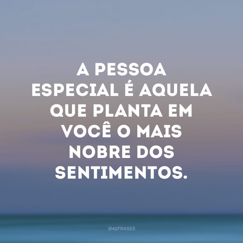 A pessoa especial é aquela que planta em você o mais nobre dos sentimentos.