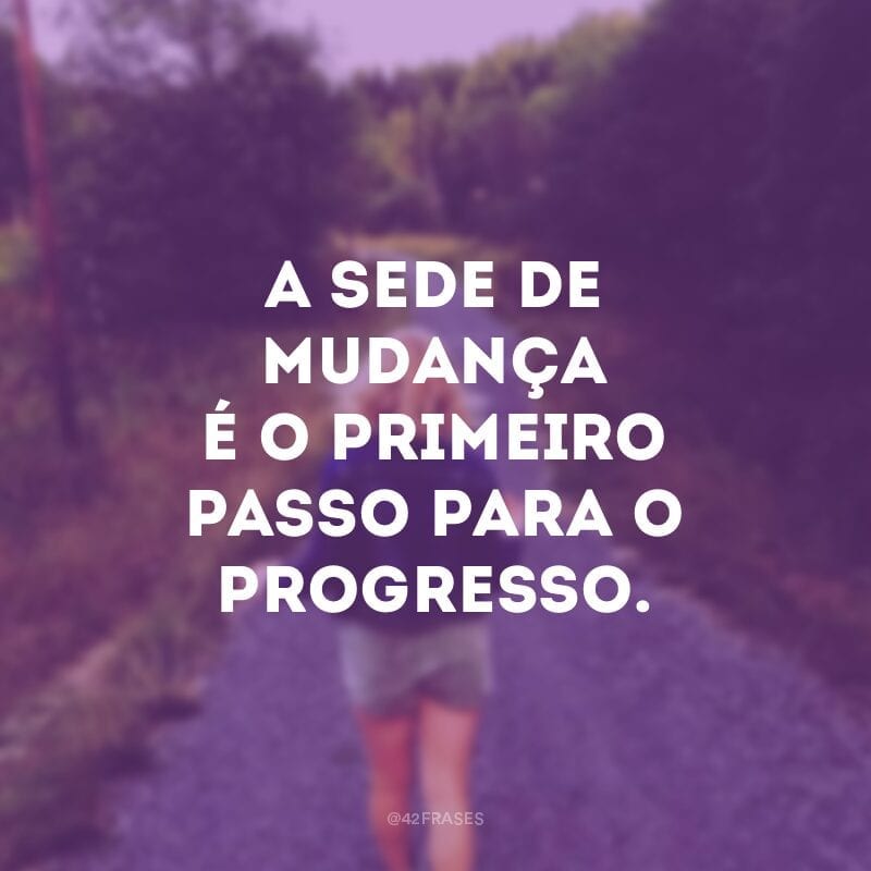 A sede de mudança é o primeiro passo para o progresso.