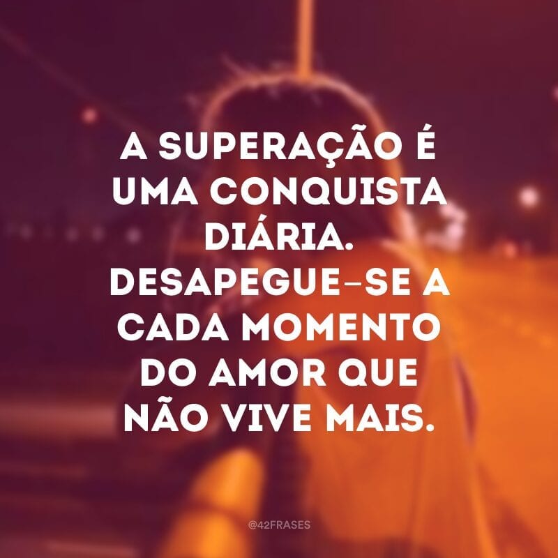 A superação é uma conquista diária. Desapegue-se a cada momento do amor que não vive mais.