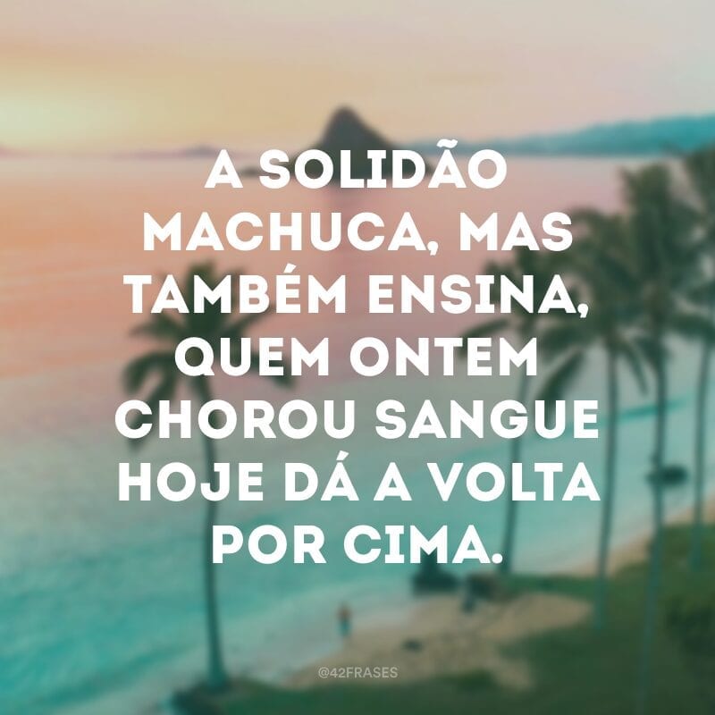 A solidão machuca, mas também ensina, quem ontem chorou sangue hoje dá a volta por cima.