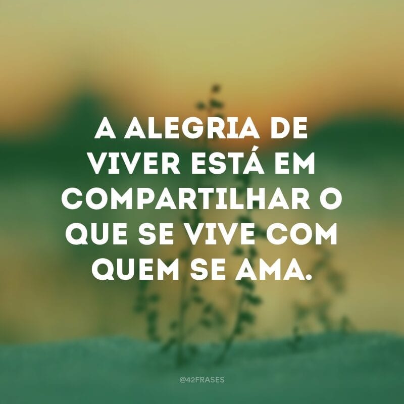 A alegria de viver está em compartilhar o que se vive com quem se ama.