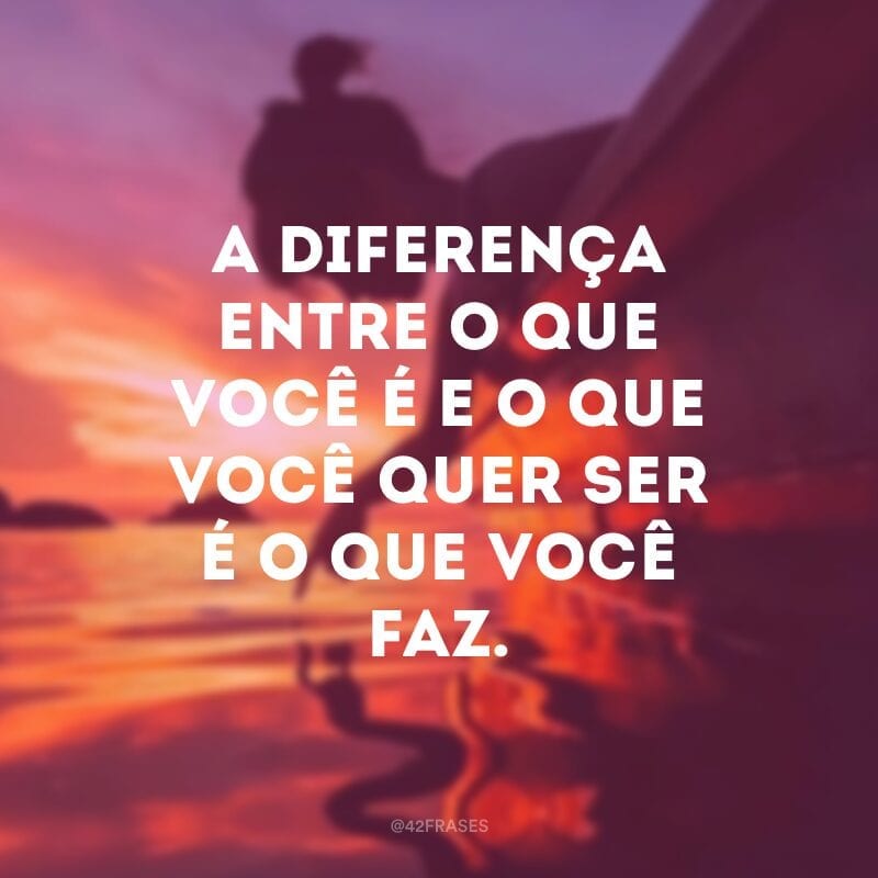 A diferença entre o que você é e o que você quer ser é o que você faz.