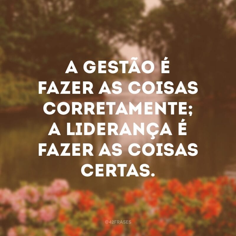 A gestão é fazer as coisas corretamente; a liderança é fazer as coisas certas.