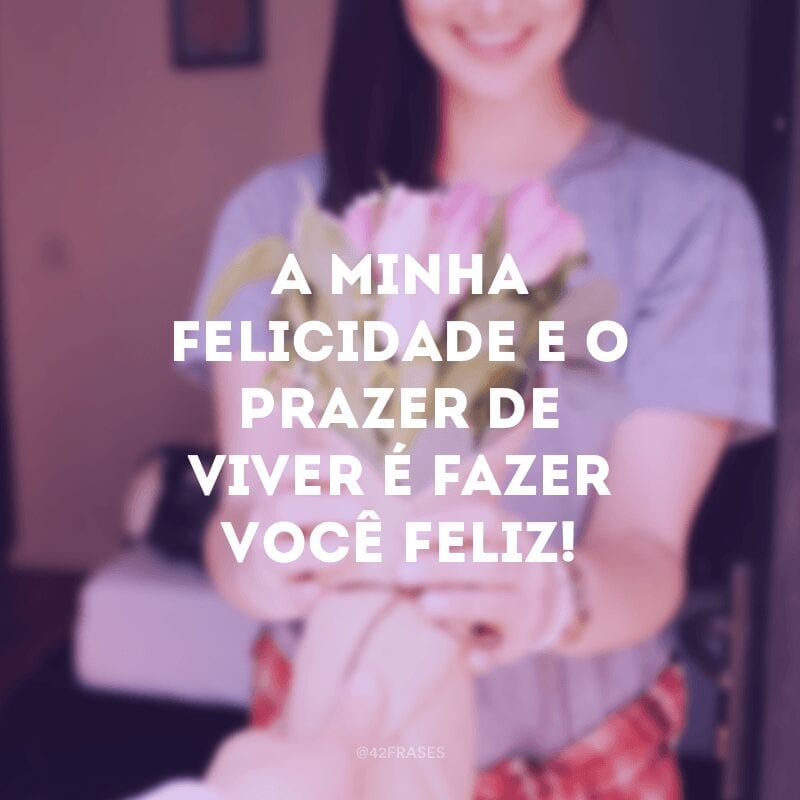 A minha felicidade e o prazer de viver é fazer você feliz!