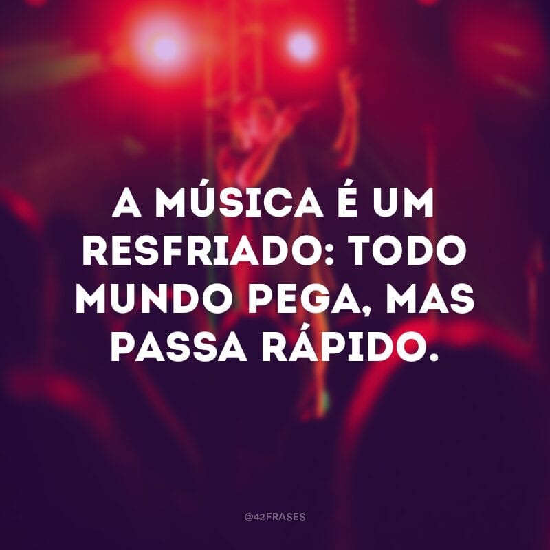 A música é um resfriado: todo mundo pega, mas passa rápido.