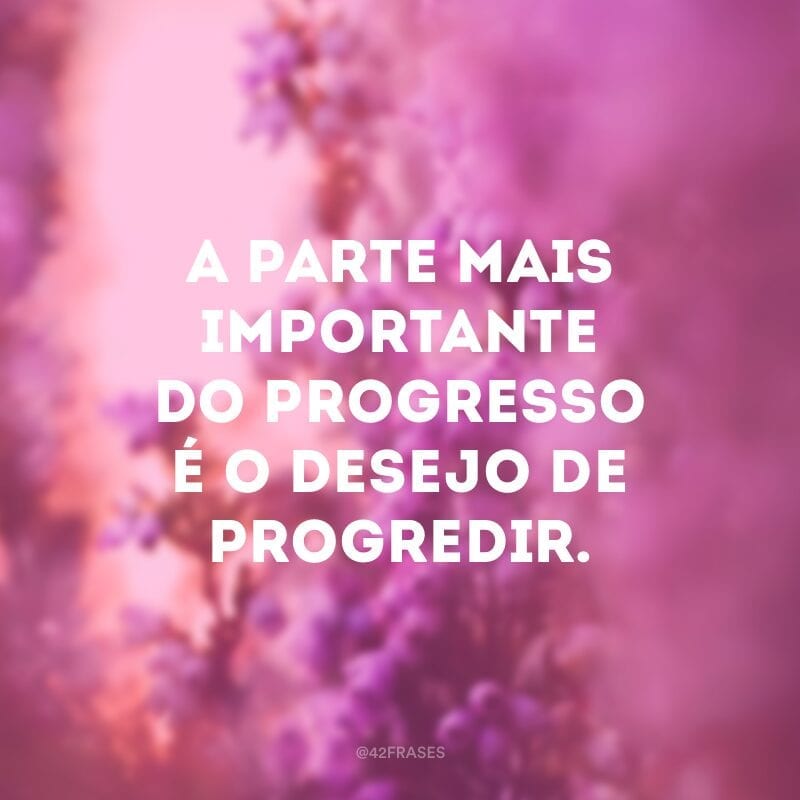 A parte mais importante do progresso é o desejo de progredir.