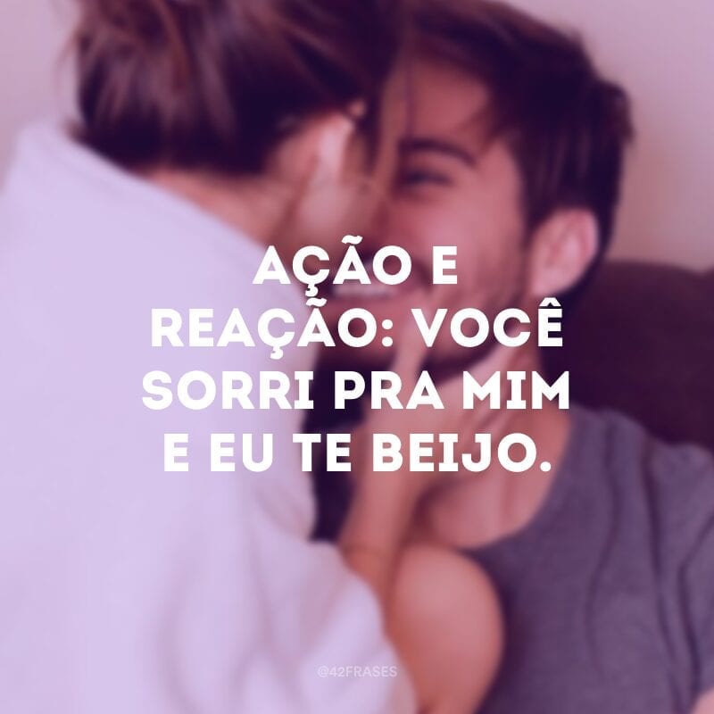 Ação e reação: Você sorri pra mim e eu te beijo.