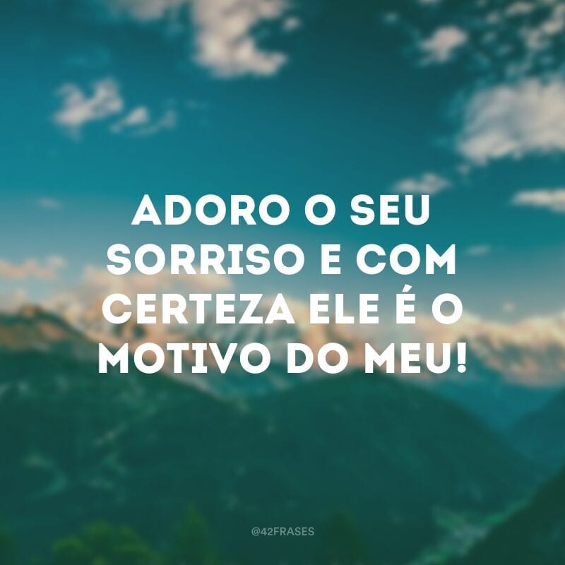 Adoro o seu sorriso e com certeza ele é o motivo do meu!